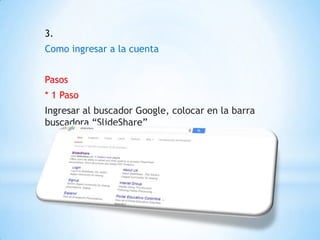 3.
Como ingresar a la cuenta
Pasos
* 1 Paso
Ingresar al buscador Google, colocar en la barra
buscadora “SlideShare”
 