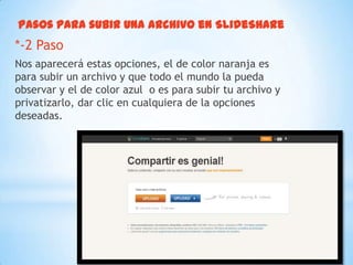 Pasos para subir una archivo en SlideShare
*-2 Paso
Nos aparecerá estas opciones, el de color naranja es
para subir un archivo y que todo el mundo la pueda
observar y el de color azul o es para subir tu archivo y
privatizarlo, dar clic en cualquiera de la opciones
deseadas.
 