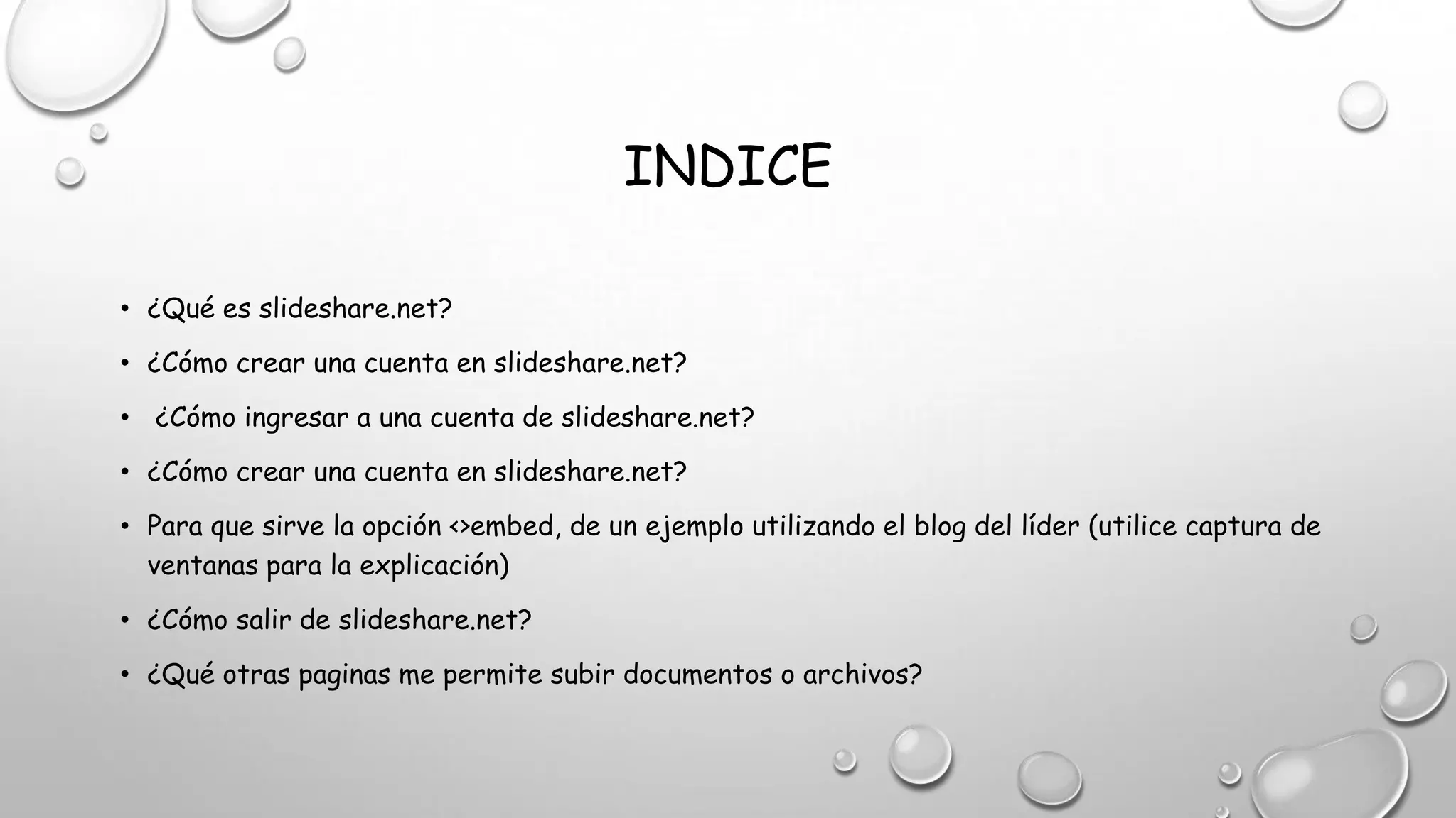 INDICE
• ¿Qué es slideshare.net?
• ¿Cómo crear una cuenta en slideshare.net?
• ¿Cómo ingresar a una cuenta de slideshare.net?
• ¿Cómo crear una cuenta en slideshare.net?
• Para que sirve la opción <>embed, de un ejemplo utilizando el blog del líder (utilice captura de
ventanas para la explicación)
• ¿Cómo salir de slideshare.net?
• ¿Qué otras paginas me permite subir documentos o archivos?
 