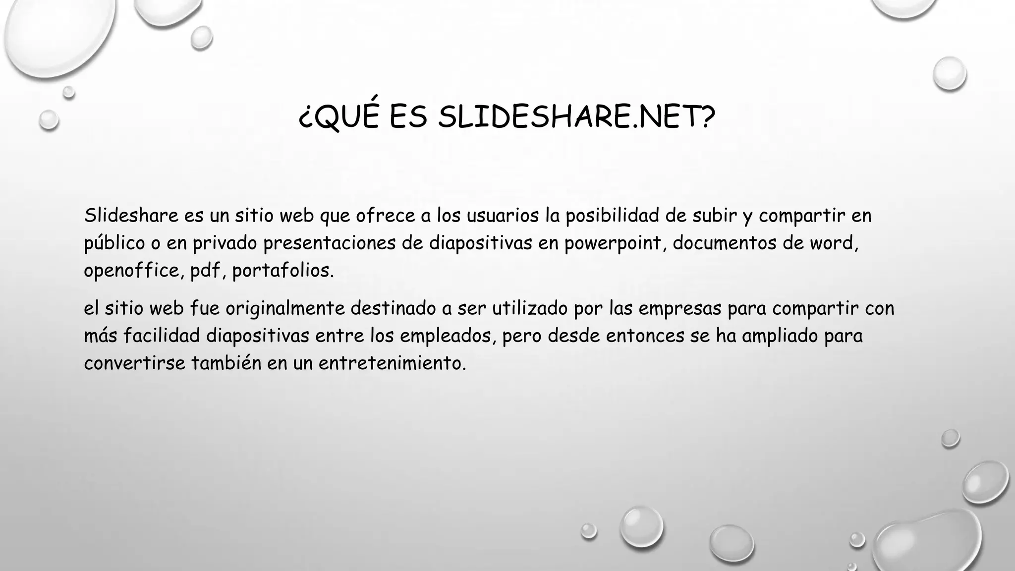 ¿QUÉ ES SLIDESHARE.NET?
Slideshare es un sitio web que ofrece a los usuarios la posibilidad de subir y compartir en
público o en privado presentaciones de diapositivas en powerpoint, documentos de word,
openoffice, pdf, portafolios.
el sitio web fue originalmente destinado a ser utilizado por las empresas para compartir con
más facilidad diapositivas entre los empleados, pero desde entonces se ha ampliado para
convertirse también en un entretenimiento.
 