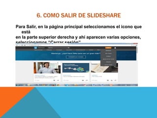 6. COMO SALIR DE SLIDESHARE
Para Salir, en la página principal seleccionamos el icono que
está
en la parte superior derecha y ahí aparecen varias opciones,
seleccionamos “Cerrar sesión”
 