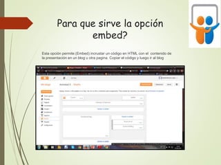 Para que sirve la opción
embed?
Esta opción permite (Embed) incrustar un código en HTML con el contenido de
la presentación en un blog u otra pagina. Copiar el código y luego ir al blog
 