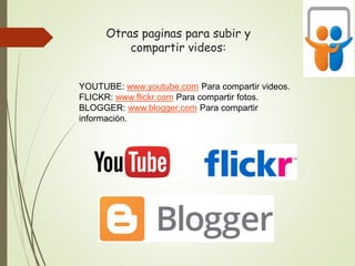 Otras paginas para subir y
compartir videos:
YOUTUBE: www.youtube.com Para compartir videos.
FLICKR: www.flickr.com Para compartir fotos.
BLOGGER: www.blogger.com Para compartir
información.
 