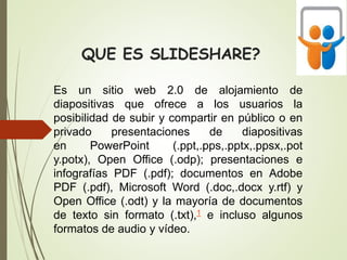 QUE ES SLIDESHARE?
Es un sitio web 2.0 de alojamiento de
diapositivas que ofrece a los usuarios la
posibilidad de subir y compartir en público o en
privado presentaciones de diapositivas
en PowerPoint (.ppt,.pps,.pptx,.ppsx,.pot
y.potx), Open Office (.odp); presentaciones e
infografías PDF (.pdf); documentos en Adobe
PDF (.pdf), Microsoft Word (.doc,.docx y.rtf) y
Open Office (.odt) y la mayoría de documentos
de texto sin formato (.txt),1 e incluso algunos
formatos de audio y vídeo.
 