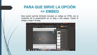 PARA QUE SIRVE LA OPCIÓN
<> EMBED
Esta opción permite (Embed) incrustar un código en HTML con el
contenido de la presentación en un blog u otra pagina. Copiar el
código y luego ir al blog
 