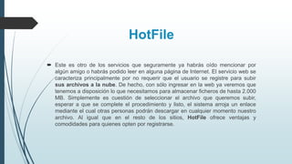 HotFile
 Este es otro de los servicios que seguramente ya habrás oído mencionar por
algún amigo o habrás podido leer en alguna página de Internet. El servicio web se
caracteriza principalmente por no requerir que el usuario se registre para subir
sus archivos a la nube. De hecho, con sólo ingresar en la web ya veremos que
tenemos a disposición lo que necesitamos para almacenar ficheros de hasta 2.000
MB. Simplemente es cuestión de seleccionar el archivo que queremos subir,
esperar a que se complete el procedimiento y listo, el sistema arroja un enlace
mediante el cual otras personas podrán descargar en cualquier momento nuestro
archivo. Al igual que en el resto de los sitios, HotFile ofrece ventajas y
comodidades para quienes opten por registrarse.
 
