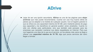 ADrive
 Lejos de ser una opción secundaria, ADrive es una de las páginas para alojar
archivos que más puede recomendarse. Cuenta con una muy buena oferta de
planes que se adaptan a la medida de cualquier usuario. Con el registro gratuito lo
que se ofrece es una capacidad máxima de 50 GB, pero mediante planes de pago
esa capacidad y los beneficios en general pueden verse ampliados. Cuenta no
sólo con ofertas para particulares, sino que también está pensado para las
empresas que necesiten mantener sus datos respaldados en Internet. Para que
nos hagamos una idea de lo que es el servicio, en los planes más caros se llega a
ofrecer una capacidad máxima de 10 TB, algo que pocos servicios del rubro
llegan a brindar.
 