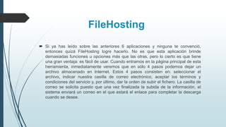 FileHosting
 Si ya has leído sobre las anteriores 6 aplicaciones y ninguna te convenció,
entonces quizá FileHosting logre hacerlo. No es que esta aplicación brinde
demasiadas funciones u opciones más que las otras, pero lo cierto es que tiene
una gran ventaja: es fácil de usar. Cuando entramos en la página principal de esta
herramienta, inmediatamente veremos que en sólo 4 pasos podemos dejar un
archivo almacenado en Internet. Estos 4 pasos consisten en: seleccionar el
archivo, indicar nuestra casilla de correo electrónico, aceptar los términos y
condiciones del servicio y, por último, dar la orden de subir el fichero. La casilla de
correo se solicita puesto que una vez finalizada la subida de la información, el
sistema enviará un correo en el que estará el enlace para completar la descarga
cuando se desee.
 