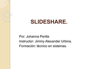 SLIDESHARE.
Por: Johanna Perilla
Instructor: Jimmy Alexander Urbina.
Formación: técnico en sistemas.
 