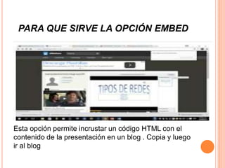 PARA QUE SIRVE LA OPCIÓN EMBED
Esta opción permite incrustar un código HTML con el
contenido de la presentación en un blog . Copia y luego
ir al blog
 