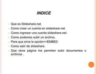INDICE
 Que es Slideshare.net.
 Como crear un cuenta en slideshare.net.
 Como ingresar una cuenta slideshare.net.
 Como podemos subir un archivo.
 Para que sirve la opción<>EMBED
 Como salír de slideshare.
 Que otros página me permiten subir documentos o
archivos .
 