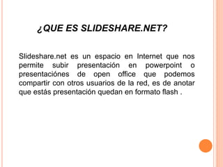 ¿QUE ES SLIDESHARE.NET?
Slideshare.net es un espacio en Internet que nos
permite subir presentación en powerpoint o
presentaciónes de open office que podemos
compartir con otros usuarios de la red, es de anotar
que estás presentación quedan en formato flash .
 