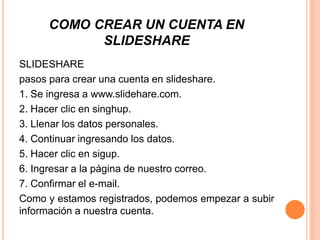 COMO CREAR UN CUENTA EN
SLIDESHARE
SLIDESHARE
pasos para crear una cuenta en slideshare.
1. Se ingresa a www.slidehare.com.
2. Hacer clic en singhup.
3. Llenar los datos personales.
4. Continuar ingresando los datos.
5. Hacer clic en sigup.
6. Ingresar a la página de nuestro correo.
7. Confirmar el e-mail.
Como y estamos registrados, podemos empezar a subir
información a nuestra cuenta.
 