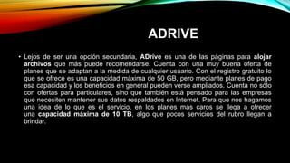 ADRIVE
• Lejos de ser una opción secundaria, ADrive es una de las páginas para alojar
archivos que más puede recomendarse. Cuenta con una muy buena oferta de
planes que se adaptan a la medida de cualquier usuario. Con el registro gratuito lo
que se ofrece es una capacidad máxima de 50 GB, pero mediante planes de pago
esa capacidad y los beneficios en general pueden verse ampliados. Cuenta no sólo
con ofertas para particulares, sino que también está pensado para las empresas
que necesiten mantener sus datos respaldados en Internet. Para que nos hagamos
una idea de lo que es el servicio, en los planes más caros se llega a ofrecer
una capacidad máxima de 10 TB, algo que pocos servicios del rubro llegan a
brindar.
 