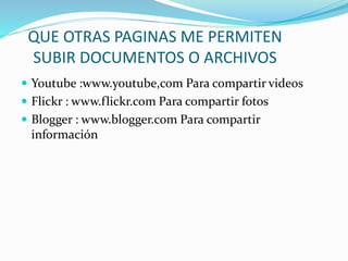QUE OTRAS PAGINAS ME PERMITEN
SUBIR DOCUMENTOS O ARCHIVOS
 Youtube :www.youtube,com Para compartir videos
 Flickr : www.flickr.com Para compartir fotos
 Blogger : www.blogger.com Para compartir
información
 