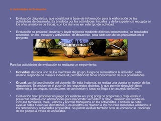d- Actividades de Evaluación Evaluación diagnóstica, que constituirá la base de información para la elaboración de las actividades de desarrollo. Es brindada por las actividades  iniciales  y de la experiencia recogida en los años anteriores de trabajo con los alumnos en este tipo de actividad. Evaluación de proceso: observar y llevar registros mediante distintos instrumentos, de resultados obtenidos  en los  trabajos y actividades  de desarrollo, para cada uno de los propuestos en el proyecto. Para las actividades de evaluación se realizara un seguimiento: Individual  de cada uno de los miembros del grupo, luego de suministrada la actividad, cada alumno responde de manera individual, permitiéndole tener conocimiento de sus posibilidades. Grupal , con la coordinación del docente. En esta instancia, se realiza una puesta en común de las respuestas. Se anotan en el pizarrón las respuestas distintas, lo que permite descubrir ideas diferentes a las propias; se discuten, se confrontan y luego se llega a un acuerdo definitivo. Evaluación final: proponer un juego por ejemplo un  ping pong de preguntas y respuestas, o presentar carteles con afirmaciones para responder verdadero o falso,  teniendo en cuenta los vínculos familiares, roles,  valores y normas trabajados en las actividades. También se debe evaluar cales fueron las dificultades y los aciertos en relación a los recursos materiales utilizados, a los contenidos y actividades propuestas. Se puede evaluar también nivel de consenso o  discenso de los padres a través de encuestas. 