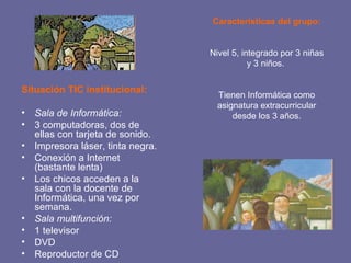 Situación TIC institucional: Sala de Informática:  3 computadoras, dos de ellas con tarjeta de sonido. Impresora láser, tinta negra. Conexión a Internet (bastante lenta) Los chicos acceden a la sala con la docente de Informática, una vez por semana. Sala multifunción: 1 televisor DVD Reproductor de CD Características del grupo: Nivel 5, integrado por 3 niñas y 3 niños.  Tienen Informática como asignatura extracurricular desde los 3 años. 
