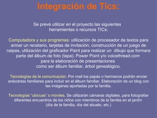Integración de Tics: Se prevé utilizar en el proyecto las siguientes  herramientas o recursos TICs: Computadora y sus programas : utilización de procesador de textos para armar un recetario, tarjetas de invitación, construcción de un juego de naipes, utilización del graficador Paint para realizar un  dibujo que formara parte del álbum de foto (tapa). Power Point y/o voicethread.com  para la elaboración de presentaciones  como ser álbum familiar, árbol genealógico. Tecnologías de la comunicación . Por mail los papás o hermanos podrán enviar anécdotas familiares para incluir en el álbum familiar. Elaboración de un blog con las imágenes aportadas por la familia. Tecnologías “ubicuas” o móviles . Se utilizarán cámaras digitales, para fotografiar diferentes encuentros de los niños con miembros de la familia en el jardín  (día de la familia, día del abuelo, etc.) 