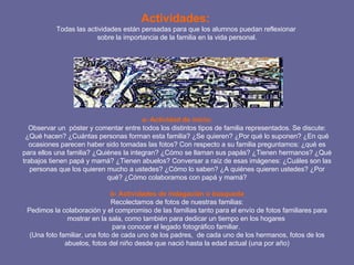 Actividades:  Todas las actividades están pensadas para que los alumnos puedan reflexionar  sobre la importancia de la familia en la vida personal.   a- Actividad de inicio: Observar un  póster y comentar entre todos los distintos tipos de familia representados. Se discute: ¿Qué hacen? ¿Cuántas personas forman esta familia? ¿Se quieren? ¿Por qué lo suponen? ¿En qué ocasiones parecen haber sido tomadas las fotos? Con respecto a su familia preguntamos: ¿qué es para ellos una familia? ¿Quiénes la integran? ¿Cómo se llaman sus papás? ¿Tienen hermanos? ¿Qué trabajos tienen papá y mamá? ¿Tienen abuelos? Conversar a raíz de esas imágenes: ¿Cuáles son las personas que los quieren mucho a ustedes? ¿Cómo lo saben? ¿A quiénes quieren ustedes? ¿Por qué? ¿Cómo colaboramos con papá y mamá? b- Actividades de indagación o búsqueda Recolectamos de fotos de nuestras familias: Pedimos la colaboración y el compromiso de las familias tanto para el envío de fotos familiares para mostrar en la sala, como también para dedicar un tiempo en los hogares  para conocer el legado fotográfico familiar.  (Una foto familiar, una foto de cada uno de los padres,  de cada uno de los hermanos, fotos de los abuelos, fotos del niño desde que nació hasta la edad actual (una por año) 