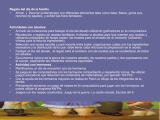 Regalo del día de la familia Armar  y  Decorar portarretratos con diferentes elementos tales como telas, fideos, goma eva, recortes de papeles, y exhibir las fotos familiares.  Actividades con abuelos:   Armado de invitaciones para festejar el día del abuelo utilizando graficadores en la computadora. Recolección y registro de recetas familiares. Invitación a abuelos para que cuenten sus recetas y utilizando procesador de textos copien  las recetas para el armado de un recetario (utilizando viñetas para la lista de ingredientes). Selección una receta sencilla y para hacerla entre todos: organizamos cuales son los ingredientes necesarios y la distribución de lo que  debe llevar cada niño para la preparación de la receta. Festejar el día del abuelo,  el regalo será el recetario con las recetas que se recolectaron de todos los abuelos.  Escuchamos música de la época de nuestros abuelos, de nuestros padres y nos expresamos con el cuerpo, explorando las diferentes nociones espaciales.   Actividad con hermanos Planificamos un día de encuentro con los hermanos Se juega en las computadoras con los hermanos compartiendo y respetando turnos. Se utilizan juegos educativos que refuercen los contenidos de matemáticas, por ejemplo 123 Pint. Con la ayuda de los hermanos mayores se realiza en Paint un dibujo de los integrantes de la familia. Previamente armamos un juego de naipes en la computadora para jugar con los hermanos, se puede utilizar el programa Kid Pix. Juegos con los naipes construidos:  Juego de la guerra ,  La casita robada,   Escoba del 6. 