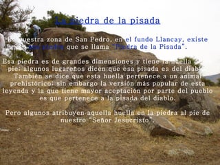 La piedra de la pisada En nuestra zona de San   Pedro, en  el fundo Llancay, existe una piedra  que se llama  “Piedra de la Pisada”.   Esa piedra es de grandes dimensiones y tiene la huella de un pie; algunos lugareños dicen que esa pisada es del diablo. También se dice que esta huella pertenece a un animal prehistórico; sin embargo la versión más popular de esta leyenda y la que tiene mayor aceptación por parte del pueblo es que pertenece a la pisada del diablo.   Pero algunos atribuyen aquella huella en la piedra al pie de nuestro “Señor Jesucristo”. 