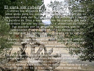 El cura sin cabeza Cuentan los antiguos de San Pedro que hace muchos años atrás para los solitarios caminos de campo iba un sacerdote para dar la comunión a los enfermos y llevar la palabra de Dios a esos hogares. Se suponía que este sacerdote llevaba oro (monedas) y utensilios de valor, fue atacado por un grupo de asaltantes que lo asesinaron y para darle muerte lo decapitaron.   Se dice que su cuerpo siguió montado en su caballo llevando una loca carrera. Algunos lugareños aseguran que han visto y sentido cabalgar al cura sin cabeza que al parecer busca sin descanso su cabeza perdida. Después de este ataque los bandidos fueron emboscados por la policía y se les dios muerte en el mismo lugar. A consecuencia de este ataque los sacerdotes se hacían acompañar por huasos en sus caballos como escoltas.    Con el tiempo esta tradición se mantiene hasta hoy y la podemos ver en la tradicional fiesta religiosa de Cuasimodo. 