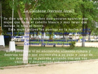 La Calchona (versión local) Se dice que en la noches más oscuras aparece una mujer que tiene el cabello blanco y muy largo que incluso le tapa el rostro.   Esta mujer golpea las puertas en la noche y  grita que le den   comida. Por esa causa muchas familias por temor a ser  molestadas dejaban ollas con  comida fuera  de la casa para que   cuando pasara  “La Calchona” se fuera del lugar.   Este personaje si no encontraba alimento rompía y destruía todo lo que encontraba a su paso y luego de los destrozos se retiraba gritando con una voz chillona y destemplada pidiendo comida. 
