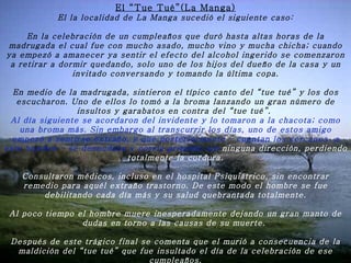 El “Tue Tué”(La Manga) El la localidad de La Manga sucedió el siguiente caso:   En la celebración de un cumpleaños que duró hasta altas horas de la madrugada el cual fue con mucho asado, mucho vino y mucha chicha; cuando ya empezó a amanecer ya sentir el efecto del alcohol ingerido se comenzaron a retirar a dormir quedando, solo uno de los hijos del dueño de la casa y un invitado conversando y tomando la última copa.   En medio de la madrugada, sintieron el típico canto del “tue tué” y los dos escucharon. Uno de ellos lo tomó a la broma lanzando un gran número de insultos y garabatos en contra del “tue tué”.  Al día siguiente se acordaron del invidente y lo tomaron a la chacota; como una broma más. Sin embargo al transcurrir los días, uno de estos amigo empezó a sentirse extraño, y que posteriormente – cuentan los cercanos  a este hombre – se desnudaba y corría gritando sin  ninguna dirección, perdiendo totalmente la cordura.   Consultaron médicos, incluso en el hospital Psiquiátrico, sin encontrar remedio para aquél extraño trastorno. De este modo el hombre se fue debilitando cada día más y su salud quebrantada totalmente.   Al poco tiempo el hombre muere inesperadamente dejando un gran manto de dudas en torno a las causas de su muerte.    Después de este trágico final se comenta que el murió a consecuencia de la maldición del “tue tué” que fue insultado el día de la celebración de ese cumpleaños. 