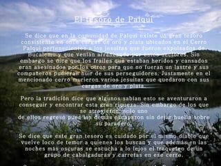 El tesoro de Palqui Se dice que en la comunidad de Palqui existe un gran tesoro consistente en once cargas de oro y plata ubicados en el Cerro Palqui pertenecientes a los jesuitas que fueron expulsados de Bucalemu y que venían arrancando por estos sectores. Sin embargo se dice que los frailes que estaban heridos y cansados eran asesinados por los otros para que no fueran un lastre y sus compañeros pudieran huir de sus perseguidores. Justamente en el mencionado cerro murieron varios jesuitas que quedaron con sus cargas de oro y plata.   Pero la tradición dice que algunos sabían esto se aventuraron a conseguir y encontrar esta gran riqueza. Sin embargo de los que se atrevieron, solo uno de ellos regresó pues los demás escaparon sin dejar huella sobre su paradero.   Se dice que este gran tesoro es cuidado por el mismo diablo que vuelve loco de temor a quienes los buscan y que además en las noches más oscuras se escucha a lo lejos el traqueteo de un grupo de cabalgaduras y carretas en ese cerro.   Se cree que son los Jesuitas que escaparon de Bucalemu y su gran tesoro. 