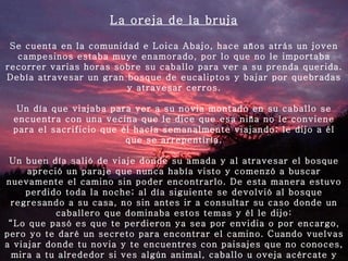 La oreja de la bruja Se cuenta en la comunidad e Loica Abajo, hace años atrás un joven campesinos estaba muye enamorado, por lo que no le importaba recorrer varias horas sobre su caballo para ver a su prenda querida. Debía atravesar un gran bosque de eucaliptos y bajar por quebradas y atravesar cerros.   Un día que viajaba para ver a su novia montado en su caballo se encuentra con una vecina que le dice que esa niña no le conviene para el sacrificio que él hacía semanalmente viajando; le dijo a él que se arrepentiría.   Un buen día salió de viaje donde su amada y al atravesar el bosque apreció un paraje que nunca había visto y comenzó a buscar nuevamente el camino sin poder encontrarlo. De esta manera estuvo perdido toda la noche; al día siguiente se devolvió al bosque regresando a su casa, no sin antes ir a consultar su caso donde un caballero que dominaba estos temas y él le dijo: “ Lo que pasó es que te perdieron ya sea por envidia o por encargo, pero yo te daré un secreto para encontrar el camino. Cuando vuelvas a viajar donde tu novia y te encuentres con paisajes que no conoces, mira a tu alrededor si ves algún animal, caballo u oveja acércate y córtale una oreja y así quedará el camino marcado”.   