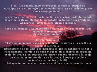 Y así fue cuando hubo atravesado el espeso bosque de eucaliptos vio un paisaje desconocido, miró a su alrededor y vio a una oveja pastando.  Se acercó y con su cuchillo le cortó la oreja izquierda de un solo tajo y se la llevó. Montando su caballo pudo salir sin problema. Al regreso tampoco tuvo algún percance.   Pasó una semana y se encuentra a su vecina con la cabeza toda vendada y le pregunta: ¿Qué le pasó, vecinita?   Ella le responde:  “ Tuve un accidente y me corté la oreja izquierda y la perdí sin poder encontrarla”. Rápidamente se le vino a la memoria lo que el caballero le había recomendado; corrió a su casa y buscó en el morral la supuesta oreja de oveja y su supresa fue mayor cuando encontró la oreja de una mujer en vez de la de la oveja. Luego procedió a llevársela a su vecina y le dijo: - Así que te me perdías; pero te corté la oreja, tu eras la oveja.   