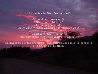 - La vecina le dijo: “es verdad”.   El hombre le preguntó: “ ¿Por qué lo hiciste? La vecina le dijo:  “ Por envidia y rabia ya que no me hiciste caso”.   Sin embargo dijo el hombre:  “ No soy rencoroso te devuelvo tu oreja”-   La mujer le dio las gracias y le dijo que nunca más se perdería o le pasaría algo malo. 