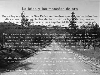 La loica y las monedas de oro En un lugar cercano a San Pedro un hombre que caminaba todos los días a sus faenas agrícolas debía cruzar un lugar de espinos en donde a veces el camino era muy tupido. Al llegar a una quebrada que debía pasar, la vegetación nativa en ese  lugar se hacía   tupida  y a la cual llegaban muchos  pajaritos a alimentarse y beber agua.   Un día este campesino volvía de sus labores en el campo a la hora de la oración, pero su sorpresa y asombro fue grande cuando de repente vio a una loica que cantaba constantemente y en forma insistente. Pero lo raro era que lo hacía en el suelo y no en los árboles; su pecho rojo brillaba de una forma muy especial. Su primera reacción fue tirarle con su honda, pero luego pensó “ No lo haré”, siguió su camino.   Al día siguiente al llegar al atajo que tomaba por la quebrada vio nuevamente a la loica cantando y en el suelo al pie de unas pataguas.   Su pecho brillaba insistentemente, se acercó un poco y la loica siguió en su lugar cantando sin volar.   