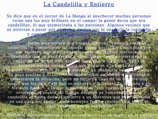 La Candelilla y Entierro Se dice que en el sector de La Manga al anochecer muchas personas veían una luz muy brillante en el campo; la gente decía que era candelillas, lo que atemorizaba a las personas. Algunos vecinos que se atrevían a pasar por el sector decían que le aparecía la candelilla y corrían como alma que lleva el diablo de susto.   En una  noche muy oscura dos amigos dijeron, “vamos a ver a la candelilla” y concertaron tal inusual paseo nocturno. Caminaban por ese sendero muy atentamente cuando de repente vieron a la candelilla que se puso frente a ellos; luego como no corrieron la candelilla se movía y se detenía para que la siguieran. Ellos lo hicieron varias veces, hasta que llegaron a la orilla de un pequeño estero al lado de unas piedras. La candelilla se metió debajo de esas piedras y desapareció. Los hombre volvieron a sus casas y comentaron la situación, pero no hicieron caso de un hombre muy mayor que les dijo, “ahí hay un entierro y la candelilla lo cuida y se los está dando”; a lo que respondieron “son cuentos de viejo” y olvidaron el asunto. Al tiempo después se comentaba que la candelilla le había dado el entierro a un apersona que esta de visita en   una casa del sector; esos hombres fueron rápidamente hasta el lugar señalado por la candelilla.   Movieron algunas piedras y se encontraron con un hoyito en la tierra muy bien hecho, lo que indicaba que de ese lugar sacaron algo quizás un tesoro. 