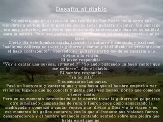 Desafío al diablo Se cuenta que en el seno de una familia de San Pedro tenía entre sus miembros a un hijo que le gustaba mucho tocar guitarra y cantar. Sin embargo era muy soberbio, pues decía que él no tenía contrincante digo de su calidad para la música. Pero sus padres le decían “hombre no seas así puesto que es malo”: Cierto día este hombre estaba tocando la guitarra y cantando y exclamó “nadie me collerea en tocar la guitarra y cantar y si el diablo se presenta con él hago contrapunto”. Tomando su  guitarra partió donde se cantaría a lo divino a la virgen. El joven respondió:  “ Voy a cantar una novena, ¿y usted.?” “Yo ando buscando un buen cantor que me colleree”, dijo el diablo.  El hombre respondió: “ Ya no más”   Y comenzaron las payas. Pasó un buen rato y cantaron una y una hasta que el hombre empezó a ver visiones, lugares que no conocía y gente cada vez menos, por lo que comenzó a tener susto. Pero en un momento determinado se le ocurrió tocar la guitarra un golpe tras otro simulando campanadas de reloj y fueron doce como anunciando la madrugada y comenzó a cantar versos a lo  divino a Dios y a la virgen y en ese momento los gallos cantaron, con lo que al instante sus visiones fueron desaparecieron y el hombre amaneció cantando sentado sobre una piedra que había en el camino.   Se persignó y se arrodilló dando gracias a Dios y a la virgen y prometió nunca más ser soberbio. 
