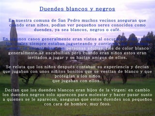 Duendes blancos y negros En nuestra comuna de San Pedro muchos vecinos aseguran que cuando eran niños, podían ver pequeños seres conocidos como duendes, ya sea blancos, negros o café.   En algunos casos generalmente eran vistos al oscurecer o de noche, los cuales siempre estaban jugueteando y corriendo por el campo cuando se encontraban con  personas adultas. Los de color blanco generalmente se escabullían pero cuando eran niños estos eran invitados a jugar y se hacían amigos de ellos.   Se relata que los niños después contaban su experiencia y decían que jugaban con unos niñitos bonitos que se vestían de blanco y que protegían a los niños que jugaban con ellos.    Decían que los duendes blancos eran hijos de la virgen; en cambio los duendes negros solo aparecen para molestar y hacer pasar susto a quienes se le aparecen, aseguran que estos duendes son pequeños con cara de hombre, muy feos. 