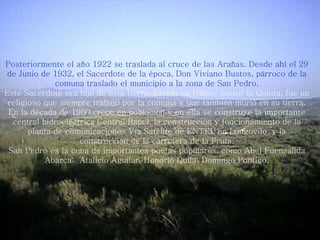 Posteriormente el año 1922 se traslada al cruce de las Arañas. Desde ahí el 29 de Junio de 1932, el Sacerdote de la época, Don Viviano Bustos, párroco de la comuna traslado el municipio a la zona de San Pedro. Este Sacerdote era hijo de esta tierra, nacido en Nihue, sector la Quinta, fue un religioso que siempre trabajo por la comuna y que también murió en su tierra. En la década de 1960 crece en población y en ella se construye la importante central hidroeléctrica Central Rapel, la construcción y funcionamiento de la planta de comunicaciones Vía Satélite de ENTEL en Longovilo, y la construcción de la carretera de la Fruta. San Pedro es la cuna de importantes poetas populares, como Abel Fuenzalida Abarca;  Atalicio Aguilar, Honorio Quila; Domingo Pontigo. 