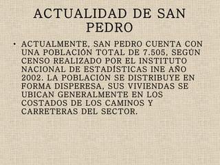 ACTUALIDAD DE SAN PEDRO ACTUALMENTE, SAN PEDRO CUENTA CON UNA POBLACIÓN TOTAL DE 7.505, SEGÚN CENSO REALIZADO POR EL INSTITUTO NACIONAL DE ESTADÍSTICAS INE AÑO 2002. LA POBLACIÓN SE DISTRIBUYE EN FORMA DISPERESA, SUS VIVIENDAS SE UBICAN GENERALMENTE EN LOS COSTADOS DE LOS CAMINOS Y CARRETERAS DEL SECTOR. 