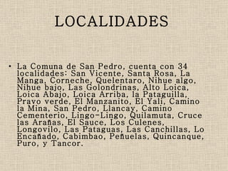 LOCALIDADES   La Comuna de San Pedro, cuenta con 34 localidades: San Vicente, Santa Rosa, La Manga, Corneche, Quelentaro, Nihue algo, Nihue bajo, Las Golondrinas, Alto Loica, Loica Abajo, Loica Arriba, la Pataguilla, Pravo verde, El Manzanito, El Yali, Camino la Mina, San Pedro, Llancay, Camino Cementerio, Lingo-Lingo, Quilamuta, Cruce las Arañas, El Sauce, Los Culenes, Longovilo, Las Pataguas, Las Canchillas, Lo Encañado, Cabimbao, Peñuelas, Quincanque, Puro, y Tancor. 