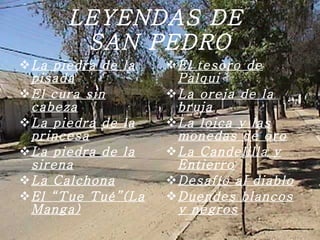 LEYENDAS DE  SAN PEDRO La piedra de la pisada El cura sin cabeza La piedra de la princesa   La piedra de la sirena La Calchona   El “Tue Tué”(La Manga) El tesoro de Palqui La oreja de la bruja La loica y las monedas de oro La Candelilla y Entierro Desafío al diablo Duendes blancos y negros 