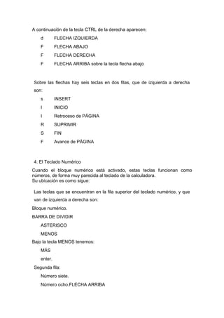 A continuación de la tecla CTRL de la derecha aparecen:
    d        FLECHA IZQUIERDA
    F        FLECHA ABAJO
    F        FLECHA DERECHA
    F        FLECHA ARRIBA sobre la tecla flecha abajo



Sobre las flechas hay seis teclas en dos filas, que de izquierda a derecha
son:
    s        INSERT
    I        INICIO
    I        Retroceso de PÁGINA
    R        SUPRIMIR
    S        FIN
    F        Avance de PÁGINA



4. El Teclado Numérico
Cuando el bloque numérico está activado, estas teclas funcionan como
números, de forma muy parecida al teclado de la calculadora.
Su ubicación es como sigue:

Las teclas que se encuentran en la fila superior del teclado numérico, y que
van de izquierda a derecha son:
Bloque numérico.
BARRA DE DIVIDIR
    ASTERISCO
    MENOS
Bajo la tecla MENOS tenemos:
    MÁS
    enter.
Segunda fila:
    Número siete.
    Número ocho.FLECHA ARRIBA
 
