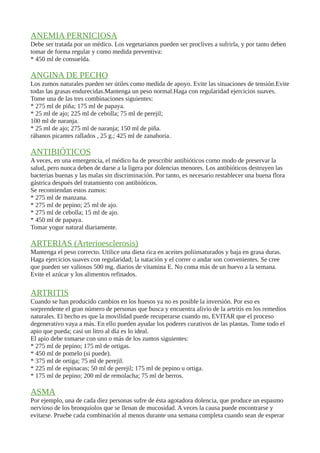 ANEMIA PERNICIOSA
Debe ser tratada por un médico. Los vegetarianos pueden ser proclives a sufrirla, y por tanto deben
tomar de forma regular y como medida preventiva:
* 450 ml de consuelda.
ANGINA DE PECHO
Los zumos naturales pueden ser útiles como medida de apoyo. Evite las situaciones de tensión.Evite
todas las grasas endurecidas.Mantenga un peso normal.Haga con regularidad ejercicios suaves.
Tome una de las tres combinaciones siguientes:
* 275 ml de piña; 175 ml de papaya.
* 25 ml de ajo; 225 ml de cebolla; 75 ml de perejil;
100 ml de naranja.
* 25 ml de ajo; 275 ml de naranja; 150 ml de piña.
rábanos picantes rallados , 25 g.; 425 ml de zanahoria.
ANTIBIÓTICOS
A veces, en una emergencia, el médico ha de prescribir antibióticos como modo de preservar la
salud, pero nunca deben de darse a la ligera por dolencias menores. Los antibióticos destruyen las
bacterias buenas y las malas sin discriminación. Por tanto, es necesario restablecer una buena flora
gástrica después del tratamiento con antibióticos.
Se recomiendan estos zumos:
* 275 ml de manzana.
* 275 ml de pepino; 25 ml de ajo.
* 275 ml de cebolla; 15 ml de ajo.
* 450 ml de papaya.
Tomar yogur natural diariamente.
ARTERIAS (Arterioesclerosis)
Mantenga el peso correcto. Utilice una dieta rica en aceites poliinsaturados y baja en grasa duras.
Haga ejercicios suaves con regularidad; la natación y el correr o andar son convenientes. Se cree
que pueden ser valiosos 500 mg. diarios de vitamina E. No coma más de un huevo a la semana.
Evite el azúcar y los alimentos refinados.
ARTRITIS
Cuando se han producido cambios en los huesos ya no es posible la inversión. Por eso es
sorprendente el gran número de personas que busca y encuentra alivio de la artritis en los remedios
naturales. El hecho es que la movilidad puede recuperarse cuando no, EVITAR que el proceso
degenerativo vaya a más. En ello pueden ayudar los poderes curativos de las plantas. Tome todo el
apio que pueda; casi un litro al día es lo ideal.
El apio debe tomarse con uno o más de los zumos siguientes:
* 275 ml de pepino; 175 ml de ortigas.
* 450 ml de pomelo (si puede).
* 375 ml de ortiga; 75 ml de perejil.
* 225 ml de espinacas; 50 ml de perejil; 175 ml de pepino u ortiga.
* 175 ml de pepino; 200 ml de remolacha; 75 ml de berros.
ASMA
Por ejemplo, una de cada diez personas sufre de ésta agotadora dolencia, que produce un espasmo
nervioso de los bronquíolos que se llenan de mucosidad. A veces la causa puede encontrarse y
evitarse. Pruebe cada combinación al menos durante una semana completa cuando sean de esperar
 