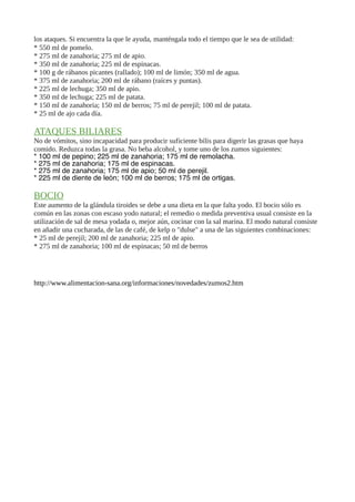 los ataques. Si encuentra la que le ayuda, manténgala todo el tiempo que le sea de utilidad:
* 550 ml de pomelo.
* 275 ml de zanahoria; 275 ml de apio.
* 350 ml de zanahoria; 225 ml de espinacas.
* 100 g de rábanos picantes (rallado); 100 ml de limón; 350 ml de agua.
* 375 ml de zanahoria; 200 ml de rábano (raíces y puntas).
* 225 ml de lechuga; 350 ml de apio.
* 350 ml de lechuga; 225 ml de patata.
* 150 ml de zanahoria; 150 ml de berros; 75 ml de perejil; 100 ml de patata.
* 25 ml de ajo cada día.
ATAQUES BILIARES
No de vómitos, sino incapacidad para producir suficiente bilis para digerir las grasas que haya
comido. Reduzca todas la grasa. No beba alcohol, y tome uno de los zumos siguientes:
* 100 ml de pepino; 225 ml de zanahoria; 175 ml de remolacha.
* 275 ml de zanahoria; 175 ml de espinacas.
* 275 ml de zanahoria; 175 ml de apio; 50 ml de perejil.
* 225 ml de diente de león; 100 ml de berros; 175 ml de ortigas.
BOCIO
Este aumento de la glándula tiroides se debe a una dieta en la que falta yodo. El bocio sólo es
común en las zonas con escaso yodo natural; el remedio o medida preventiva usual consiste en la
utilización de sal de mesa yodada o, mejor aún, cocinar con la sal marina. El modo natural consiste
en añadir una cucharada, de las de café, de kelp o "dulse" a una de las siguientes combinaciones:
* 25 ml de perejil; 200 ml de zanahoria; 225 ml de apio.
* 275 ml de zanahoria; 100 ml de espinacas; 50 ml de berros
http://www.alimentacion-sana.org/informaciones/novedades/zumos2.htm
 