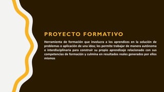 PROYECTO FORMATIVO
Herramienta de formación que involucra a los aprendices en la solución de
problemas o aplicación de una idea; les permite trabajar de manera autónoma
e interdisciplinaria para construir su propio aprendizaje relacionado con sus
competencias de formación y culmina en resultados reales generados por ellos
mismos
 