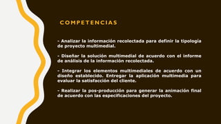 C O M P E T E N C I A S
- Analizar la información recolectada para definir la tipología
de proyecto multimedial.
- Diseñar la solución multimedial de acuerdo con el informe
de análisis de la información recolectada.
- Integrar los elementos multimediales de acuerdo con un
diseño establecido. Entregar la aplicación multimedia para
evaluar la satisfacción del cliente.
- Realizar la pos-producción para generar la animación final
de acuerdo con las especificaciones del proyecto.
 