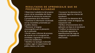 • Determinar la plataforma del proyecto
a partir de las necesidades del cliente
aplicando las técnicas de recolección
y procesamiento de la información.
• Confrontar la información recolectada
con las necesidades presentadas por
el público destino.
• Reconocer el lenguaje
cinematográfico para la planeación
de la multimedia.
• Escribir actas e informes de procesos
de acuerdo con el cronograma de
actividades y siguiendo las normas y
protocolos establecidos.
• Identificar las tipologías multimedia
a realizar según el requerimiento del
público destino y del medio.
• Incorporar los elementos de la
multimedia según los criterios del
storyboard.
• Estructurar los elementos de la
multimedia a través de lenguajes de
maquetación web.
•Verificar el funcionamiento de la
aplicación con base en el storyboard.
• Codificar los elementos de
la multimedia siguiendo las
especificaciones del mapa de
navegación con la plataforma
seleccionada.
R E S U LTA D O S D E A P R E N D I Z A J E Q U E S E
P R O P O N E N A L C A N Z A R
 