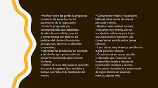 •Verificar entre las partes la propuesta
comercial de acuerdo con los
parámetros de la negociación.
• Crear la propuesta y/o
contrapropuesta que establezca
detalles de rentabilidad, precios
y compromisos con base en las
políticas del cliente (financiación,
presupuesto, objetivos e identidad
corporativa).
• Identificar las tendencias del mercado
y del diseño en la producción de
proyectos multimedia para orientar
al cliente.
• Definir el costo del proyecto teniendo
en cuenta los gastos fijos, variables y
tiempo invertido en la realización del
mismo.
• Comprender frases y vocabulario
habitual sobre temas de interés
personal y temas.
• Realizar intercambios sociales
y prácticos muy breves, con un
vocabulario suficiente para hacer
una exposición o mantener una
conversación sencilla sobre temas
técnicos.
• Leer textos muy breves y sencillos en
inglés general y técnico.
• Comunicarse en tareas sencillas
y habituales que requieren un
intercambio simple y directo de
información cotidiana y técnica.
• Encontrar vocabulario y expresiones
de inglés técnico en anuncios,
folletos, páginas web.
 