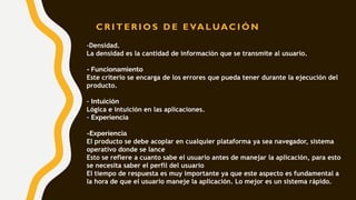 -Densidad.
La densidad es la cantidad de información que se transmite al usuario.
- Funcionamiento
Este criterio se encarga de los errores que pueda tener durante la ejecución del
producto.
- Intuición
Lógica e intuición en las aplicaciones.
- Experiencia
-Experiencia
El producto se debe acoplar en cualquier plataforma ya sea navegador, sistema
operativo donde se lance
Esto se refiere a cuanto sabe el usuario antes de manejar la aplicación, para esto
se necesita saber el perfil del usuario
El tiempo de respuesta es muy importante ya que este aspecto es fundamental a
la hora de que el usuario maneje la aplicación. Lo mejor es un sistema rápido.
C R I T E R I O S D E E VA L UAC I Ó N
 