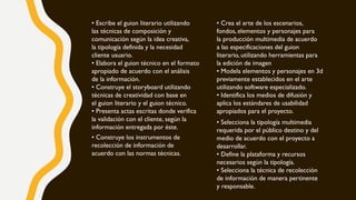 • Escribe el guion literario utilizando
las técnicas de composición y
comunicación según la idea creativa,
la tipología definida y la necesidad
cliente usuario.
• Elabora el guion técnico en el formato
apropiado de acuerdo con el análisis
de la información.
• Construye el storyboard utilizando
técnicas de creatividad con base en
el guion literario y el guion técnico.
• Presenta actas escritas donde verifica
la validación con el cliente, según la
información entregada por éste.
• Crea el arte de los escenarios,
fondos, elementos y personajes para
la producción multimedia de acuerdo
a las especificaciones del guion
literario, utilizando herramientas para
la edición de imagen
• Modela elementos y personajes en 3d
previamente establecidos en el arte
utilizando software especializado.
• Identifica los medios de difusión y
aplica los estándares de usabilidad
apropiados para el proyecto.
• Selecciona la tipología multimedia
requerida por el público destino y del
medio de acuerdo con el proyecto a
desarrollar.
• Define la plataforma y recursos
necesarios según la tipología.
• Selecciona la técnica de recolección
de información de manera pertinente
y responsable.
• Construye los instrumentos de
recolección de información de
acuerdo con las normas técnicas.
 