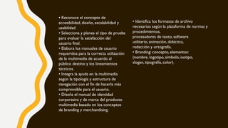 • Identifica los formatos de archivo
necesarios según la plataforma de normas y
procedimientos,
procesadores de texto, software
utilitario, animación, didáctica,
redacción y ortografía.
• Branding: concepto, elementos:
(nombre, logotipo, símbolo, isotipo,
slogan, tipografía, color).
• Reconoce el concepto de
accesibilidad, diseño, escalabilidad y
usabilidad
• Selecciona y planea el tipo de prueba
para evaluar la satisfacción del
usuario final.
• Elabora los manuales de usuario
requeridos para la correcta utilización
de la multimedia de acuerdo al
público destino y los lineamientos
técnicos.
• Integra la ayuda en la multimedia
según la tipología y estructura de
navegación con el fin de hacerla más
comprensible para el usuario.
• Diseña el manual de identidad
corporativa y de marca del producto
multimedia basado en los conceptos
de branding y merchandising.
 